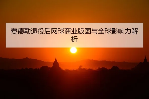 费德勒退役后网球商业版图与全球影响力解析